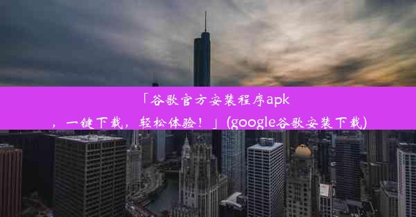 「谷歌官方安装程序apk，一键下载，轻松体验！」(google谷歌安装下载)