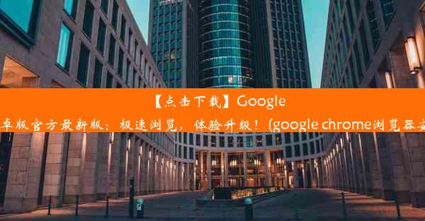 【点击下载】GoogleChrome安卓版官方最新版：极速浏览，体验升级！(google chrome浏览器安卓版下载)