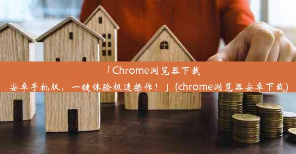 「Chrome浏览器下载安卓手机版，一键体验极速操作！」(chrome浏览器安卓下载)