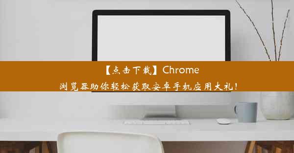 【点击下载】Chrome浏览器助你轻松获取安卓手机应用大礼！