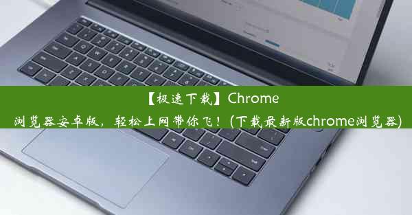 【极速下载】Chrome浏览器安卓版，轻松上网带你飞！(下载最新版chrome浏览器)