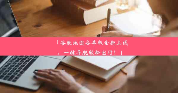 「谷歌地图安卓版全新上线，一键导航轻松出行！」