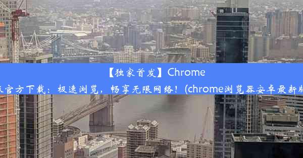 【独家首发】Chrome安卓版官方下载：极速浏览，畅享无限网络！(chrome浏览器安卓最新版下载)