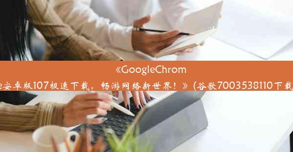 《GoogleChrome安卓版107极速下载，畅游网络新世界！》(谷歌7003538110下载)