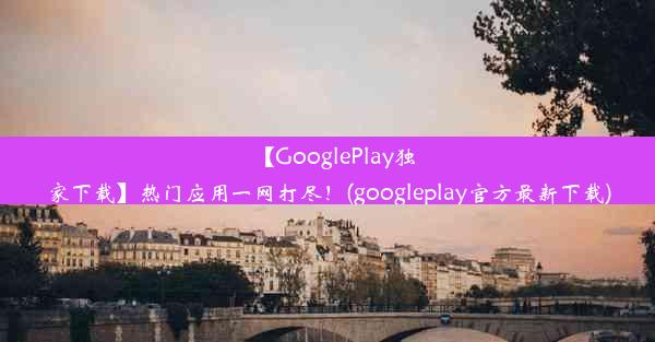 【GooglePlay独家下载】热门应用一网打尽！(googleplay官方最新下载)