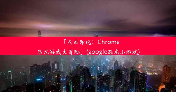 「点击即玩！Chrome恐龙游戏大冒险」(google恐龙小游戏)