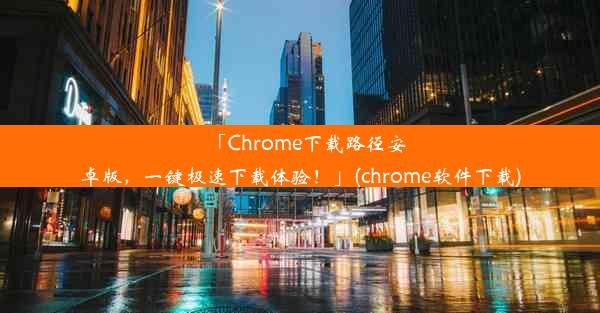 「Chrome下载路径安卓版，一键极速下载体验！」(chrome软件下载)