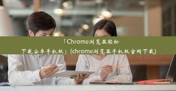 「Chrome浏览器轻松下载安卓手机版」(chrome浏览器手机版官网下载)