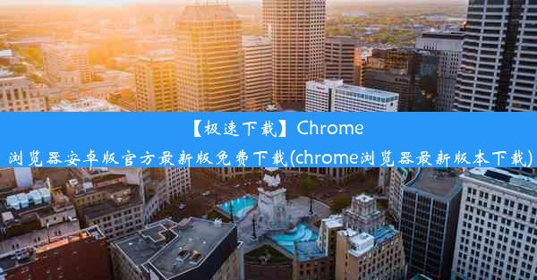 【极速下载】Chrome浏览器安卓版官方最新版免费下载(chrome浏览器最新版本下载)