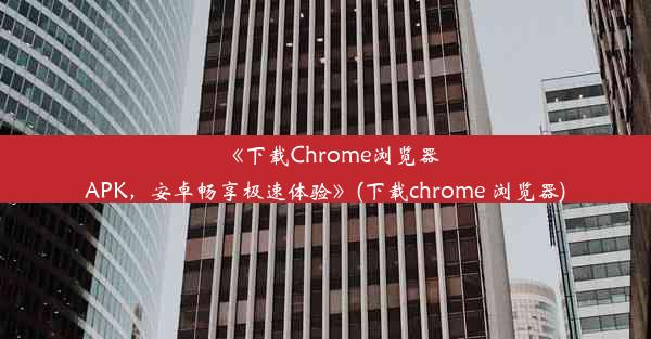 《下载Chrome浏览器APK，安卓畅享极速体验》(下载chrome 浏览器)