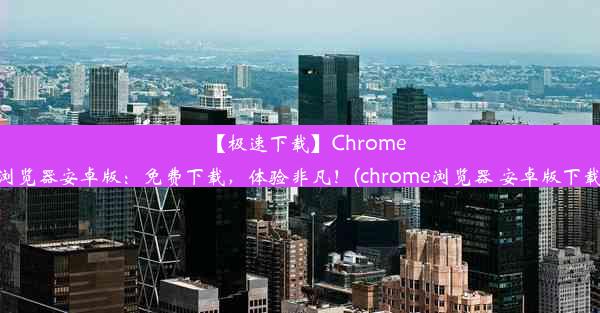 【极速下载】Chrome浏览器安卓版：免费下载，体验非凡！(chrome浏览器 安卓版下载)