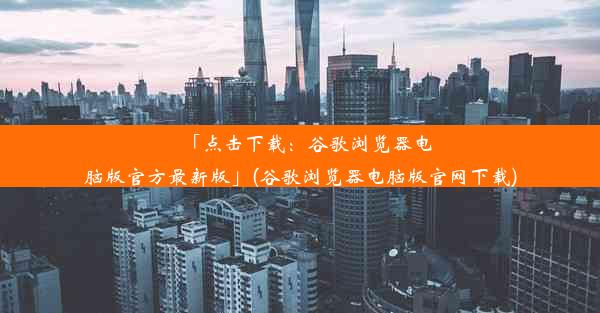 「点击下载：谷歌浏览器电脑版官方最新版」(谷歌浏览器电脑版官网下载)