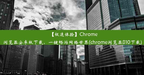 【极速体验】Chrome浏览器安卓版下载，一键畅游网络世界(chrome浏览器810下载)