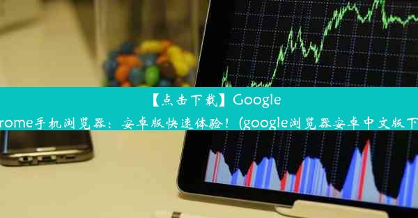 【点击下载】GoogleChrome手机浏览器：安卓版快速体验！(google浏览器安卓中文版下载)