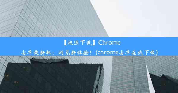 【极速下载】Chrome安卓最新版：浏览新体验！(chrome安卓在线下载)