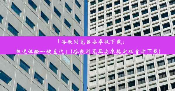 「谷歌浏览器安卓版下载：极速体验一键直达」(谷歌浏览器安卓稳定版官方下载)