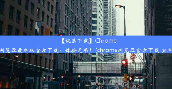 【极速下载】Chrome浏览器最新版官方下载：体验无限！(chrome浏览器官方下载 安卓)