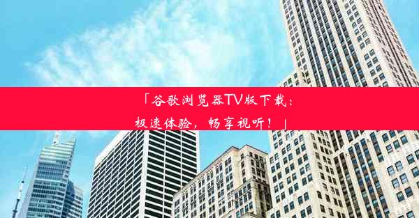 「谷歌浏览器TV版下载：极速体验，畅享视听！」