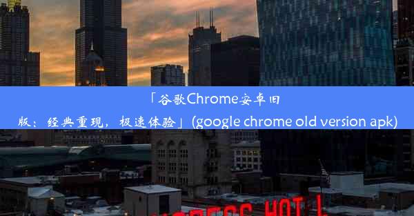 「谷歌Chrome安卓旧版：经典重现，极速体验」(google chrome old version apk)