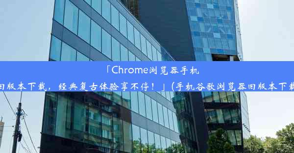 「Chrome浏览器手机旧版本下载，经典复古体验享不停！」(手机谷歌浏览器旧版本下载)