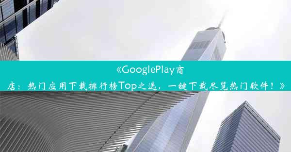 《GooglePlay商店：热门应用下载排行榜Top之选，一键下载尽览热门软件！》