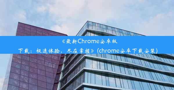 《最新Chrome安卓版下载：极速体验，尽在掌握》(chrome安卓下载安装)