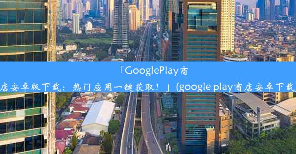 「GooglePlay商店安卓版下载：热门应用一键获取！」(google play商店安卓下载)