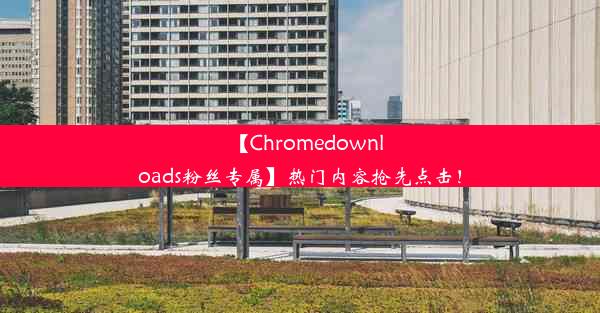 【Chromedownloads粉丝专属】热门内容抢先点击！