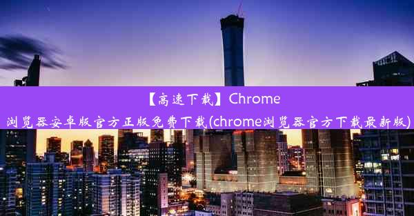 【高速下载】Chrome浏览器安卓版官方正版免费下载(chrome浏览器官方下载最新版)