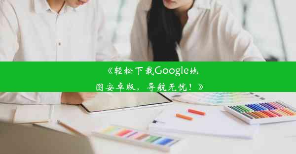 《轻松下载Google地图安卓版，导航无忧！》