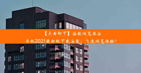 【点击即下】谷歌浏览器安卓版2021最新版下载安装：飞速浏览体验！