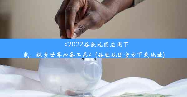 《2022谷歌地图应用下载：探索世界必备工具》(谷歌地图官方下载地址)