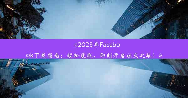 《2023年Facebook下载指南：轻松获取，即刻开启社交之旅！》