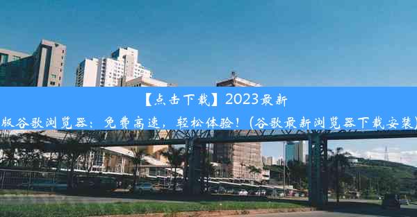 【点击下载】2023最新版谷歌浏览器：免费高速，轻松体验！(谷歌最新浏览器下载安装)