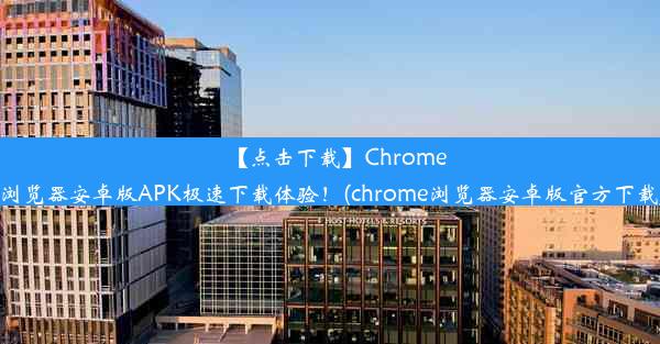 【点击下载】Chrome浏览器安卓版APK极速下载体验！(chrome浏览器安卓版官方下载)