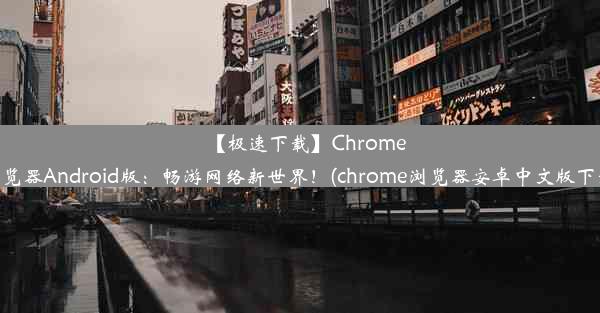 【极速下载】Chrome浏览器Android版：畅游网络新世界！(chrome浏览器安卓中文版下载)