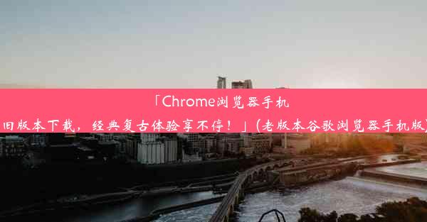 「Chrome浏览器手机旧版本下载，经典复古体验享不停！」(老版本谷歌浏览器手机版)